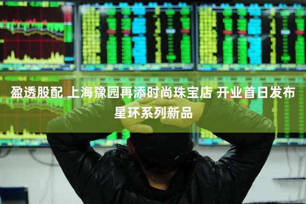 盈透股配 上海豫园再添时尚珠宝店 开业首日发布星环系列新品