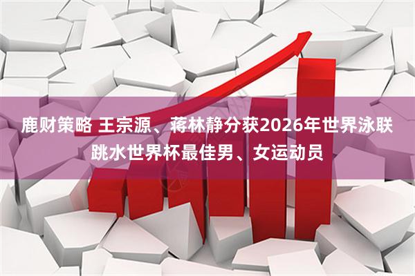 鹿财策略 王宗源、蒋林静分获2026年世界泳联跳水世界杯最佳男、女运动员